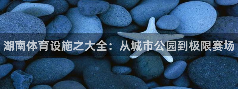 意昂体育4平台注册：湖南体育设施之大全：从城市公园到极限赛场